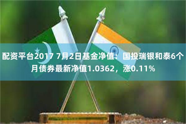 配资平台2017 7月2日基金净值：国投瑞银和泰6个月债券最新净值1.0362，涨0.11%