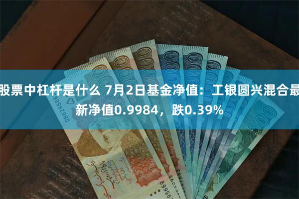 股票中杠杆是什么 7月2日基金净值：工银圆兴混合最新净值0.9984，跌0.39%