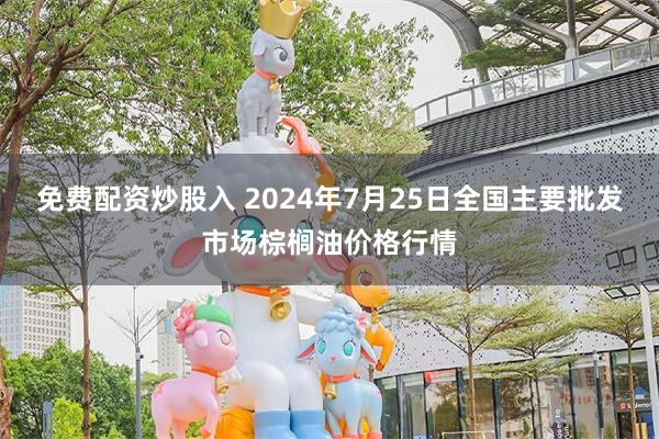 免费配资炒股入 2024年7月25日全国主要批发市场棕榈油价格行情