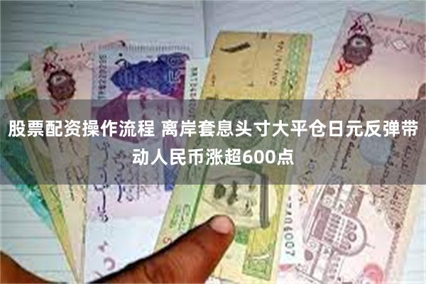 股票配资操作流程 离岸套息头寸大平仓日元反弹带动人民币涨超600点