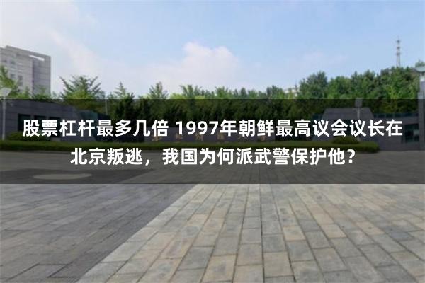 股票杠杆最多几倍 1997年朝鲜最高议会议长在北京叛逃，我国为何派武警保护他？