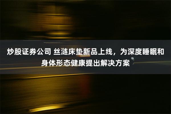 炒股证券公司 丝涟床垫新品上线，为深度睡眠和身体形态健康提出解决方案