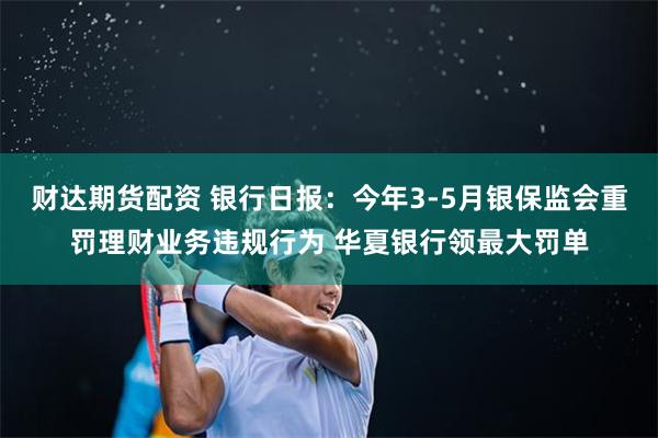 财达期货配资 银行日报：今年3-5月银保监会重罚理财业务违规行为 华夏银行领最大罚单