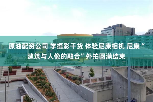 原油配资公司 学摄影干货 体验尼康相机 尼康“建筑与人像的融合”外拍圆满结束