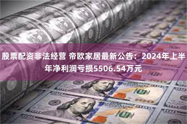 股票配资非法经营 帝欧家居最新公告：2024年上半年净利润亏损5506.54万元