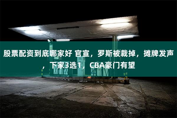 股票配资到底哪家好 官宣，罗斯被裁掉，摊牌发声，下家3选1，CBA豪门有望