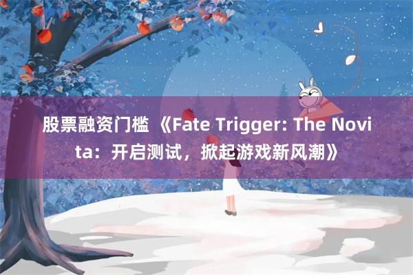 股票融资门槛 《Fate Trigger: The Novita：开启测试，掀起游戏新风潮》