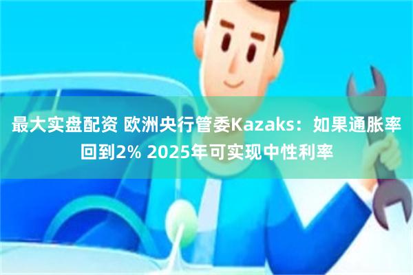 最大实盘配资 欧洲央行管委Kazaks：如果通胀率回到2% 2025年可实现中性利率