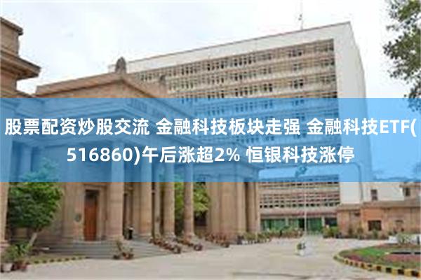 股票配资炒股交流 金融科技板块走强 金融科技ETF(516860)午后涨超2% 恒银科技涨停