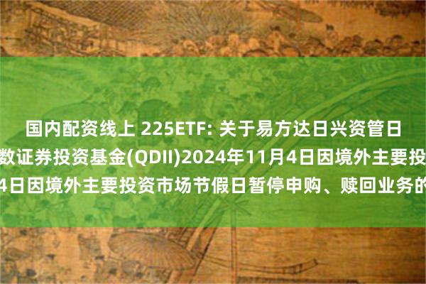 国内配资线上 225ETF: 关于易方达日兴资管日经225交易型开放式指数证券投资基金(QDII)2024年11月4日因境外主要投资市场节假日暂停申购、赎回业务的提示性公告