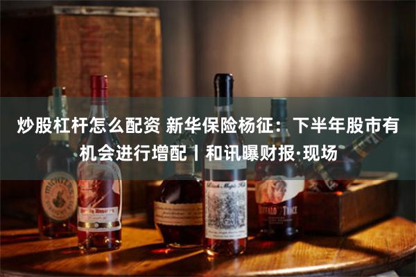 炒股杠杆怎么配资 新华保险杨征：下半年股市有机会进行增配丨和讯曝财报·现场