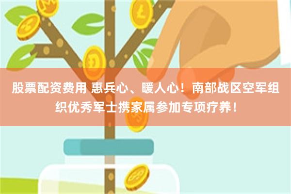 股票配资费用 惠兵心、暖人心！南部战区空军组织优秀军士携家属参加专项疗养！