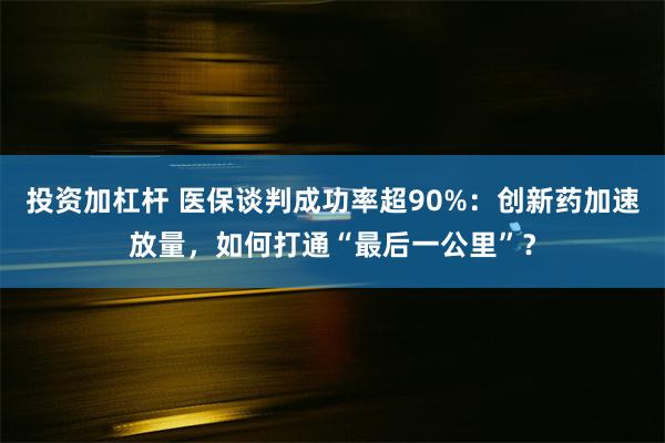 投资加杠杆 医保谈判成功率超90%：创新药加速放量，如何打通“最后一公里”？