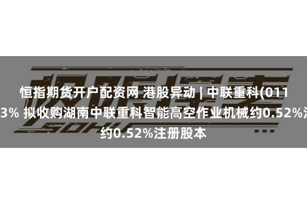 恒指期货开户配资网 港股异动 | 中联重科(01157)涨近3% 拟收购湖南中联重科智能高空作业机械约0.52%注册股本