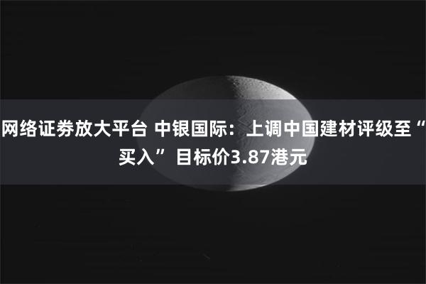 网络证劵放大平台 中银国际：上调中国建材评级至“买入” 目标价3.87港元