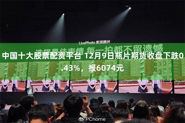 中国十大股票配资平台 12月9日瓶片期货收盘下跌0.43%，报6074元