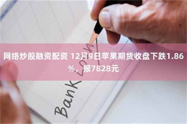 网络炒股融资配资 12月9日苹果期货收盘下跌1.86%，报7828元