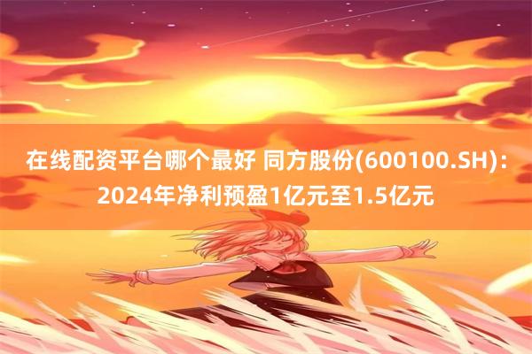 在线配资平台哪个最好 同方股份(600100.SH)：2024年净利预盈1亿元至1.5亿元