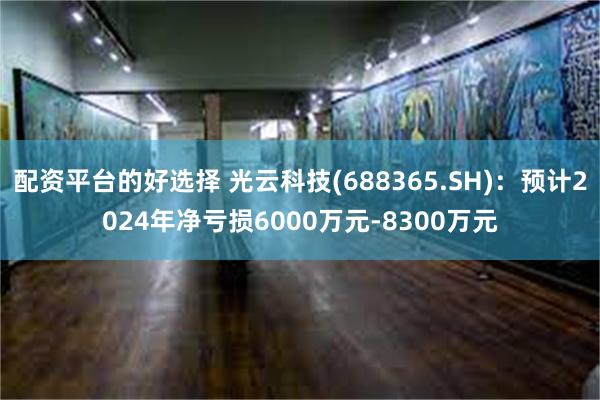 配资平台的好选择 光云科技(688365.SH)：预计2024年净亏损6000万元-8300万元