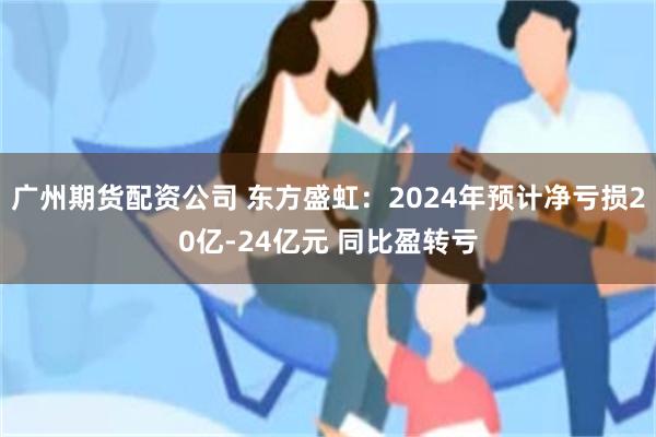 广州期货配资公司 东方盛虹：2024年预计净亏损20亿-24亿元 同比盈转亏