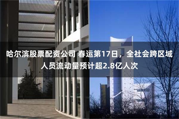 哈尔滨股票配资公司 春运第17日，全社会跨区域人员流动量预计超2.8亿人次