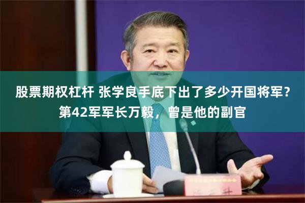 股票期权杠杆 张学良手底下出了多少开国将军？第42军军长万毅，曾是他的副官