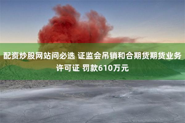 配资炒股网站问必选 证监会吊销和合期货期货业务许可证 罚款610万元