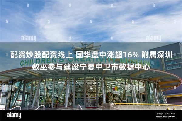 配资炒股配资线上 国华盘中涨超16% 附属深圳数巫参与建设宁夏中卫市数据中心